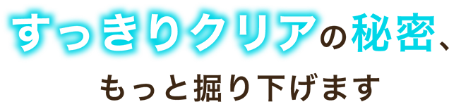 すっきりクリアの秘密、もっと掘り下げます